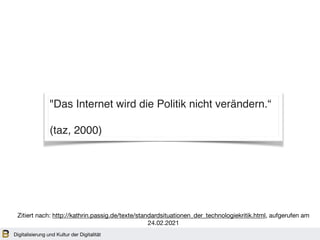 Digitalisierung und Kultur der Digitalität
Zitiert nach: http://kathrin.passig.de/texte/standardsituationen_der_technologiekritik.html, aufgerufen am
24.02.2021
"Das Internet wird die Politik nicht verändern.“
(taz, 2000)
 