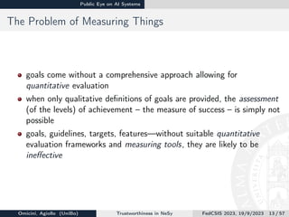 Public Eye on AI Systems
The Problem of Measuring Things
goals come without a comprehensive approach allowing for
quantitative evaluation
when only qualitative definitions of goals are provided, the assessment
(of the levels) of achievement – the measure of success – is simply not
possible
goals, guidelines, targets, features—without suitable quantitative
evaluation frameworks and measuring tools, they are likely to be
ineffective
Omicini, Agiollo (UniBo) Trustworthiness in NeSy FedCSIS 2023, 19/9/2023 13 / 57
 