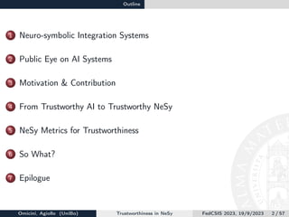 Outline
1 Neuro-symbolic Integration Systems
2 Public Eye on AI Systems
3 Motivation & Contribution
4 From Trustworthy AI to Trustworthy NeSy
5 NeSy Metrics for Trustworthiness
6 So What?
7 Epilogue
Omicini, Agiollo (UniBo) Trustworthiness in NeSy FedCSIS 2023, 19/9/2023 2 / 57
 