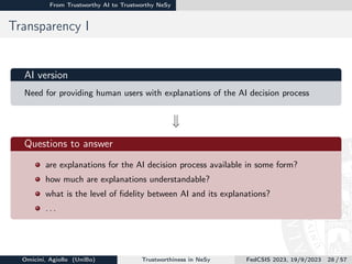 From Trustworthy AI to Trustworthy NeSy
Transparency I
AI version
Need for providing human users with explanations of the AI decision process
w

Questions to answer
are explanations for the AI decision process available in some form?
how much are explanations understandable?
what is the level of fidelity between AI and its explanations?
. . .
Omicini, Agiollo (UniBo) Trustworthiness in NeSy FedCSIS 2023, 19/9/2023 28 / 57
 