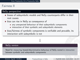 From Trustworthy AI to Trustworthy NeSy
Fairness II
NeSy perspective
biases of subsymbolic models and NeSy counterparts differ in their
root causes
bias can rise in NeSy as consequence of
any unexpected behaviour of their subsymbolic components
interaction of their symbolic and subsymbolic elements
bias/fairness of symbolic components is verifiable and provable, its
interaction with subsymbolic is not
w

NeSy version
Need for measuring biased/discriminative behaviour of NeSy rooted in interaction
between symbolic and subsymbolic components
Omicini, Agiollo (UniBo) Trustworthiness in NeSy FedCSIS 2023, 19/9/2023 32 / 57
 