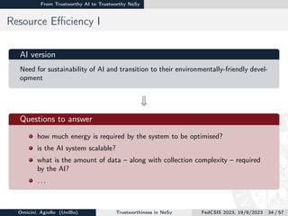 From Trustworthy AI to Trustworthy NeSy
Resource Efficiency I
AI version
Need for sustainability of AI and transition to their environmentally-friendly devel-
opment
w

Questions to answer
how much energy is required by the system to be optimised?
is the AI system scalable?
what is the amount of data – along with collection complexity – required
by the AI?
. . .
Omicini, Agiollo (UniBo) Trustworthiness in NeSy FedCSIS 2023, 19/9/2023 34 / 57
 