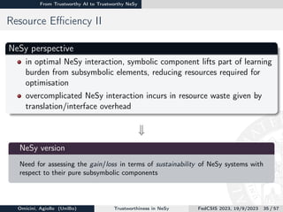 From Trustworthy AI to Trustworthy NeSy
Resource Efficiency II
NeSy perspective
in optimal NeSy interaction, symbolic component lifts part of learning
burden from subsymbolic elements, reducing resources required for
optimisation
overcomplicated NeSy interaction incurs in resource waste given by
translation/interface overhead
w

NeSy version
Need for assessing the gain/loss in terms of sustainability of NeSy systems with
respect to their pure subsymbolic components
Omicini, Agiollo (UniBo) Trustworthiness in NeSy FedCSIS 2023, 19/9/2023 35 / 57
 