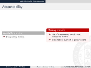 NeSy Metrics for Trustworthiness
Accountability
Available metrics
transparency metrics
Missing metrics
mix of transparency metrics and
robustness metrics
explainability over set of perturbations
Omicini, Agiollo (UniBo) Trustworthiness in NeSy FedCSIS 2023, 19/9/2023 48 / 57
 