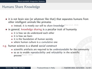 Neuro-symbolic Integration Systems
Humans Share Knowledge
it is not brain size (or whatever like that) that separates humans from
other intelligent animals like primates
instead, it is mostly our will to share knowledge[Dean et al., 2012]
in general, knowledge sharing is a peculiar trait of humanity
it is how we do understand each other
it is how we learn
it is the foundation of human society
where human culture is a cumulative one
e.g. human science is a shared social construct
scientific artefacts are required to be understandable for the community
so as to enable reproducibility and refutability in the scientific
process[Popper, 2002]
Omicini, Agiollo (UniBo) Trustworthiness in NeSy FedCSIS 2023, 19/9/2023 6 / 57
 