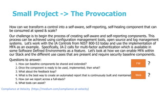 Small Project -> The Provocation
How can we transform a control into a self-aware, self-reporting, self-healing component that can
be consumed at speed & scale?
Our challenge is to begin the process of creating self-aware and self-reporting components. This
process can be achieved using configuration management tools, open source and log management
systems. Let’s work with the IA Controls from NIST 800-53 today and use the implementation of
MFA as an example. Specifically, IA-2 calls for multi-factor authentication which is available in
some Software Defined Environments as a feature. Let’s look at how we can enable MFA within
our Stack and the different use cases that are present and require security baseline components.
Questions to answer:
1. How can baseline components be shared and extended?
2. Once the component is ready to be used, implemented, then what?
3. What about the feedback loop?
4. What is the best way to create an automated report that is continuously built and maintained?
5. How can we report across a full-stack?
6. What tools can assist?
FW ?
Web ?
Compliance at Velocity (https://medium.com/compliance-at-velocity)
 