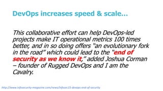 DevOps increases speed & scale…
This collaborative effort can help DevOps-led
projects make IT operational metrics 100 times
better, and in so doing offers “an evolutionary fork
in the road” which could lead to the “end of
security as we know it,” added Joshua Corman
– founder of Rugged DevOps and I am the
Cavalry.
http://www.infosecurity-magazine.com/news/infosec15-devops-end-of-security
 