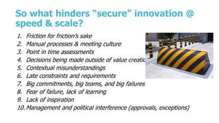 So what hinders “secure” innovation @
speed & scale?
1. Friction for friction’s sake
2. Manual processes & meeting culture
3. Point in time assessments
4. Decisions being made outside of value creation
5. Contextual misunderstandings
6. Late constraints and requirements
7. Big commitments, big teams, and big failures
8. Fear of failure, lack of learning
9. Lack of inspiration
10. Management and political interference (approvals, exceptions)
 