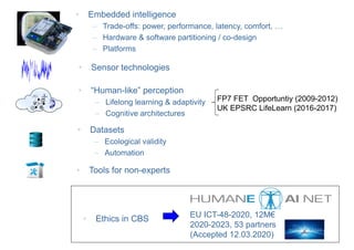 +
• Sensor technologies
• Datasets
– Ecological validity
– Automation
• Tools for non-experts
• “Human-like” perception
– Lifelong learning & adaptivity
– Cognitive architectures
• Embedded intelligence
– Trade-offs: power, performance, latency, comfort, …
– Hardware & software partitioning / co-design
– Platforms
FP7 FET Opportuntiy (2009-2012)
UK EPSRC LifeLearn (2016-2017)
• Ethics in CBS EU ICT-48-2020, 12M€
2020-2023, 53 partners
(Accepted 12.03.2020)
 