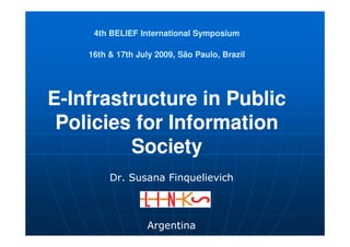 4th BELIEF International Symposium

    16th & 17th July 2009, São Paulo, Brazil




E-Infrastructure in Public
 Policies for Information
         Society
         Dr. Susana Finquelievich



                   Argentina
 