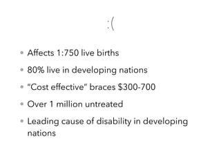 • Affects 1:750 live births
• 80% live in developing nations
• “Cost effective” braces $300-700
• Over 1 million untreated
• Leading cause of disability in developing
nations
:(
 