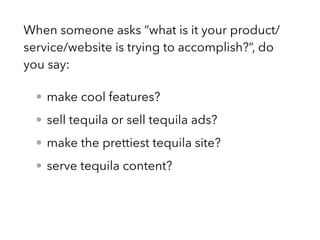 When someone asks “what is it your product/
service/website is trying to accomplish?”, do
you say:
• make cool features?
• sell tequila or sell tequila ads?
• make the prettiest tequila site?
• serve tequila content?
 