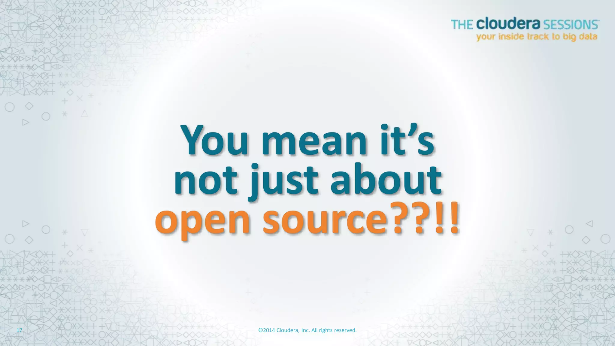 Hadoop	
  Changes	
  the	
  Game:	
  	
  
Storage	
  and	
  Compute	
  on	
  One	
  Plalorm	
  
©2014	
  Cloudera,	
  Inc.	
  All	
  rights	
  reserved.	
  	
  	
  17	
  
The	
  Hadoop	
  Way	
  The	
  Old	
  Way	
  
$30,000+	
  per	
  TB	
  
Expensive	
  &	
  UnaWainable	
  
•  Hard	
  to	
  scale	
  
•  Network	
  is	
  a	
  bo)leneck	
  
•  Only	
  handles	
  relaAonal	
  data	
  
•  Diﬃcult	
  to	
  add	
  new	
  ﬁelds	
  &	
  data	
  types	
  
Expensive,	
  Special	
  purpose,	
  “Reliable”	
  Servers	
  
Expensive	
  Licensed	
  So[ware	
  
Network	
  
Data	
  Storage	
  
(SAN,	
  NAS)	
  
Compute	
  
(RDBMS,	
  EDW)	
  
$300-­‐$1,000	
  per	
  TB	
  
Aﬀordable	
  &	
  AWainable	
  
•  Scales	
  out	
  forever	
  
•  No	
  bo)lenecks	
  
•  Easy	
  to	
  ingest	
  any	
  data	
  
•  Agile	
  data	
  access	
  
Commodity	
  “Unreliable”	
  Servers	
  
Hybrid	
  Open	
  Source	
  So[ware	
  
Compute	
  
(CPU)	
  
Memory	
   Storage	
  
(Disk)	
  
z	
  
z	
  
 