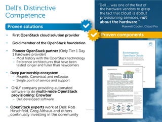 “Dell … was one of the first of
Dell’s Distinctive                                  the hardware vendors to grasp
                                                    the fact that cloud is about
Competence                                         provisioning services, not
                                                   about the hardware.”
Proven solutions                                                   Maxwell Cooter, Cloud Pro


•   First OpenStack cloud solution provider         Proven components
•   Gold member of the OpenStack foundation

•   Pioneer OpenStack partner (Only Tier 1 Day
    1 hardware provider)
    – Most history with the OpenStack technology
    – Reference architectures that have been
      tested longer and fuller than newcomers

• Deep partnership ecosystem
    – Mirantis, Canonical, and enStratus
    – Single point of service and support

•   ONLY company providing automated
    software to do multi-node OpenStack
    provisioning: Crowbar
    – Dell developed software

• OpenStack experts work at Dell: Rob
    Hirschfeld, Greg Althaus and others
 15 continually investing in the community                 Revolutionary Cloud Solutions
 