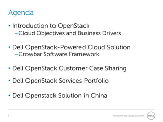 Agenda
• Introduction to OpenStack
    –Cloud Objectives and Business Drivers

• Dell OpenStack-Powered Cloud Solution
    –Crowbar Software Framework

• Dell OpenStack Customer Case Sharing
• Dell OpenStack Services Portfolio

• Dell Openstack Solution in China


2                                      Revolutionary Cloud Solutions
 