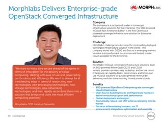 Morphlabs Delivers Enterprise-grade
OpenStack Converged Infrastructure
                                                            Company
                                                            The company is a recognized leader in converged
                                                            infrastructure solutions for the Enterprise. The SSD-powered
                                                            mCloud Rack Enterprise Edition is the first OpenStack
                                                            powered converged infrastructure solution for Enterprise
                                                            deployment

                                                            Challenge
                                                            Morphlabs‖ challenge is to become the most widely deployed
                                                            converged infrastructure solution in the world. The
                                                            company works with G2000 and Telcos in emerging markets
                                                            to make price performant on-premise and hosted private
                                                            clouds available for the Enterprise.

                                                            Solution
                                                            Morphlabs‖ mCloud converged infrastructure solutions, built
     “We want to make sure we are ahead of the game in      on SSD-powered PowerEdge C5220 and C2100
                                                            servers, provide a proven, easy to deploy, and secure cloud.
     terms of innovation for the delivery of cloud          Enterprises can rapidly deploy on premises, and telcos can
     computing, starting with ease of use and powered by    use mCloud solutions to quickly generate revenue by
     performance and efficiency. We want to always be at    delivering modular share-nothing hosted private clouds.
     the bleeding edge in terms of researching new
     technologies, new processing technologies, new         Benefits
     storage technologies, new networking                   •   SSD-powered OpenStack Enterprise-grade converged
                                                                cloud infrastructure
     technologies, and then rapidly recombine them into a   •   Open Source building blocks and Hyperscale hardware
     solution that brings end users the most efficient          deliver revolutionary price and performance
     computing platform.”                                   •   Global deployment and support
                                                            •   Dramatically reduce cost of IT while accelerating time to
     Morphlabs CEO Winston Damarillo                            market
                                                            •   Focus on differentiating business, not IT
                                                                procurement, integration, optimization and assembly

30 Confidential                                                                 Revolutionary Cloud Solutions
 