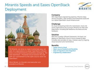 Mirantis Speeds and Eases OpenStack
Deployment
                                                                Company
                                                                With OpenStack engineering expertise, Mirantis helps
                                                                service providers, SaaS vendors and enterprises build and
                                                                run robust OpenStack cloud infrastructure

                                                                Challenge
                                                                As cloud computing enters the mainstream, more and
                                                                more organizations are turning to Mirantis for help with
                                                                OpenStack, including Dell Reference Architecture and
                                                                hardware.

                                                                Solution
                                                                With the Crowbar software framework, the team can
                                                                deploy an OpenStack cloud in hours instead of days.
                                                                Crowbar also provides an easy, modular way for ongoing
                                                                cloud evolution and maintenance

                                                                Benefits
                                                                •   Faster time to cloud
       “At Mirantis, we strive to make it extremely easy, yet   •   Open source freedom and flexibility
       safe, for organizations to adopt OpenStack software      •   Ease of migration and integration
       that is uncompromised by proprietary packaging. The      •   Engineering collaboration
       Dell OpenStack –Powered Cloud Solution fits well
       with our commitment to the open source vision for
       OpenStack.”

       Boris Renski, co-founder and executive vice
       president at Mirantis
33 Confidential                                                                      Revolutionary Cloud Solutions
 