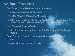 Available Resources
●   Dell OpenStack Reference Architecture:
     ●   Overall architecture, BOM’s, SKU’s
●   Dell OpenStack Deployment Guide
     ●   Site Prep, Hardware Setup, Network/Switch configuration,
         Admin Node, Crowbar, and OpenStack installation
●   Dell Crowbar Users Guide
     ●   Architecture description, User Interface details, Barclamp
         details
●   OpenStack has much improved documentation on
    Essex
     ●   More doc improvements expected in Folsom



                                                 Revolutionary Cloud Solutions
 