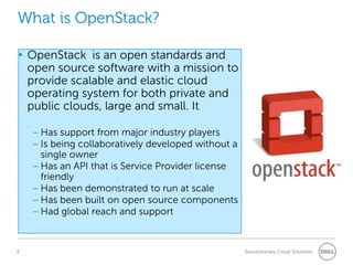 What is OpenStack?

• OpenStack is an open standards and
  open source software with a mission to
  provide scalable and elastic cloud
  operating system for both private and
  public clouds, large and small. It

    – Has support from major industry players
    – Is being collaboratively developed without a
      single owner
    – Has an API that is Service Provider license
      friendly
    – Has been demonstrated to run at scale
    – Has been built on open source components
    – Had global reach and support


8                                                    Revolutionary Cloud Solutions
 