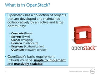 What is in OpenStack?

• OpenStack has a collection of projects
  that are developed and maintained
  collaboratively by an active and large
  community:

    – Compute (Nova)
    – Storage (Swift)
    – Glance (Imaging)
    – Horizon (Dashboard)
    – Keystone (Authentication)
    – Quantum (Network service)

• OpenStack‖s basic requirement:
  “Clouds must be simple to implement
  and massively scalable.”

9                                          Revolutionary Cloud Solutions
 
