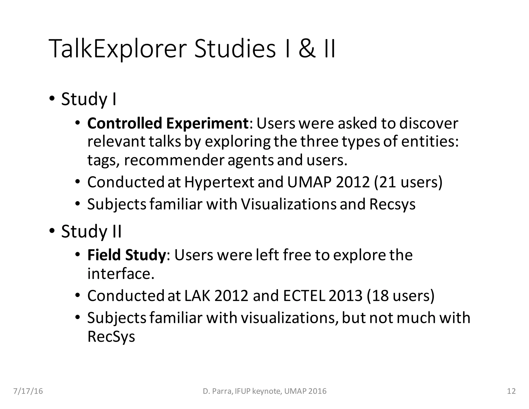 TalkExplorer Studies	I	&	II
• Study	I
• Controlled	Experiment:	Users	were	asked	to	discover	
relevant	talks	by	exploring	the	three	types	of	entities:	
tags,	recommender	agents	and	users.
• Conducted	at	Hypertext	and	UMAP	2012	(21	users)
• Subjects	familiar	with	Visualizations	and	Recsys
• Study	II
• Field	Study:	Users	were	left	free	to	explore	the	
interface.
• Conducted	at	LAK	2012	and	ECTEL	2013	(18	users)	
• Subjects	familiar	with	visualizations,	but	not	much	with	
RecSys
7/17/16 D.	Parra,	IFUP	keynote,	UMAP	2016 12
 