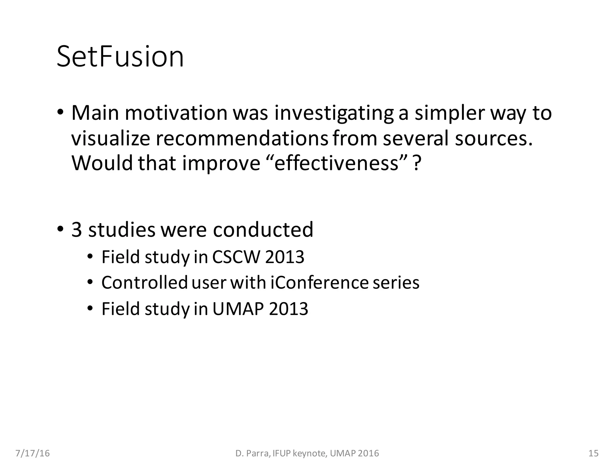 SetFusion
• Main	motivation	was	investigating	a	simpler	way	to	
visualize	recommendations	from	several	sources.	
Would	that	improve	“effectiveness”	?
• 3	studies	were	conducted
• Field	study	in	CSCW	2013
• Controlled	user	with	iConference series
• Field	study	in	UMAP	2013
7/17/16 D.	Parra,	IFUP	keynote,	UMAP	2016 15
 