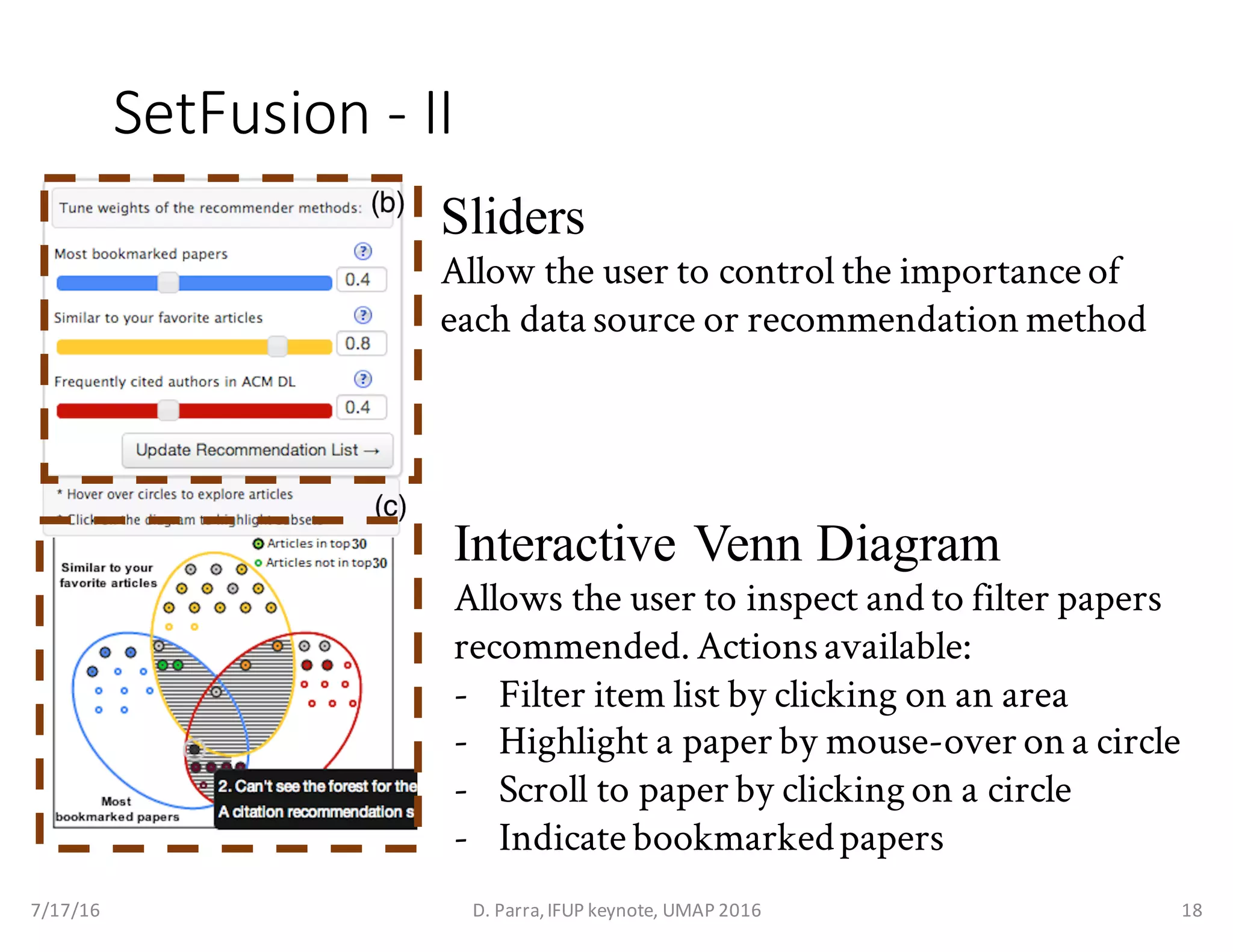 SetFusion - II
Sliders
Allow the user to control the importance of
each data source or recommendation method
Interactive Venn Diagram
Allows the user to inspect and to filter papers
recommended. Actionsavailable:
- Filter item list by clicking on an area
- Highlight a paper by mouse-over on a circle
- Scroll to paper by clicking on a circle
- Indicate bookmarkedpapers
7/17/16 D.	Parra,	IFUP	keynote,	UMAP	2016 18
 