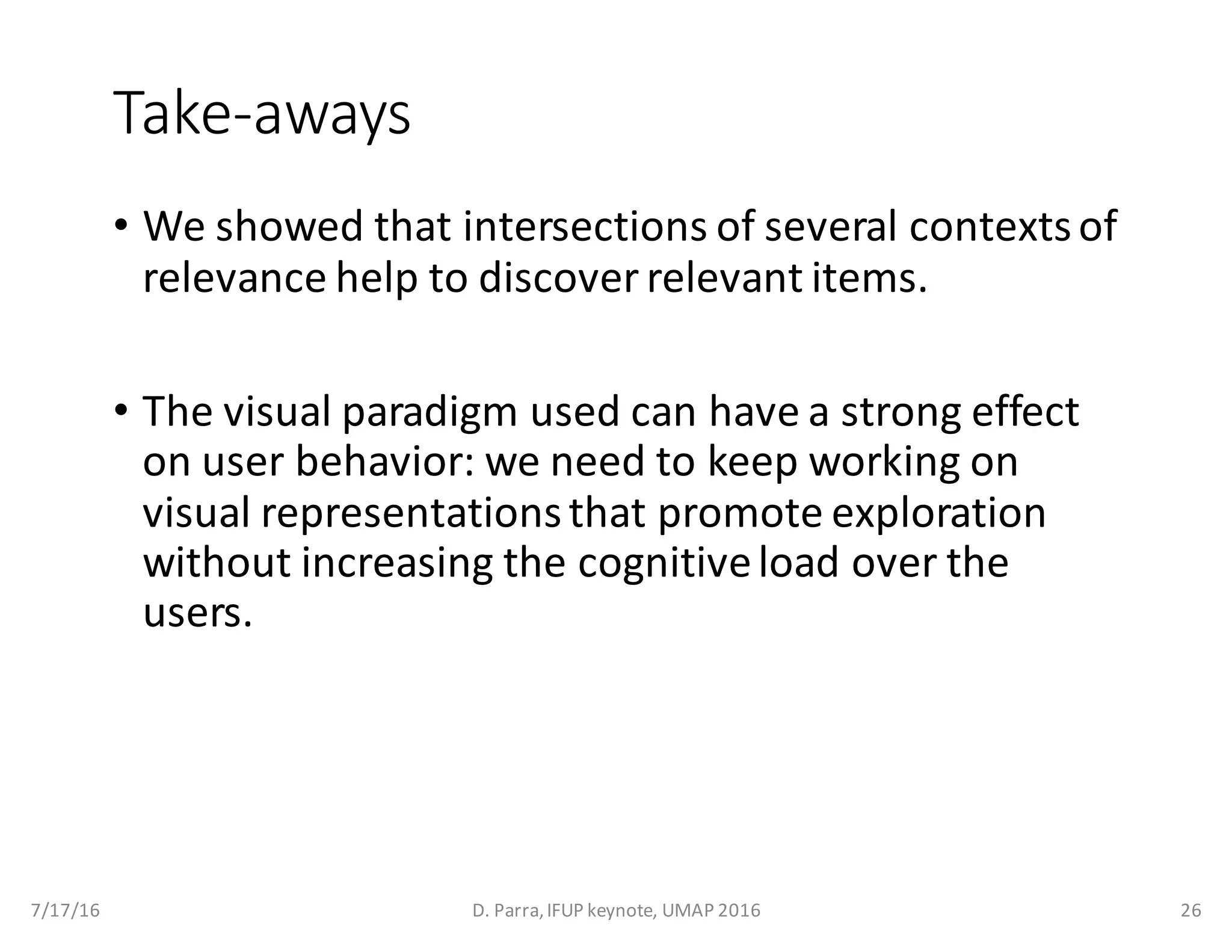 Take-aways
• We	showed	that	intersections	of	several	contexts	of	
relevance	help	to	discover	relevant	items.
• The	visual	paradigm	used	can	have	a	strong	effect	
on	user	behavior:	we	need	to	keep	working	on	
visual	representations	that	promote	exploration	
without	increasing	the	cognitive	load	over	the	
users.
7/17/16 D.	Parra,	IFUP	keynote,	UMAP	2016 26
 
