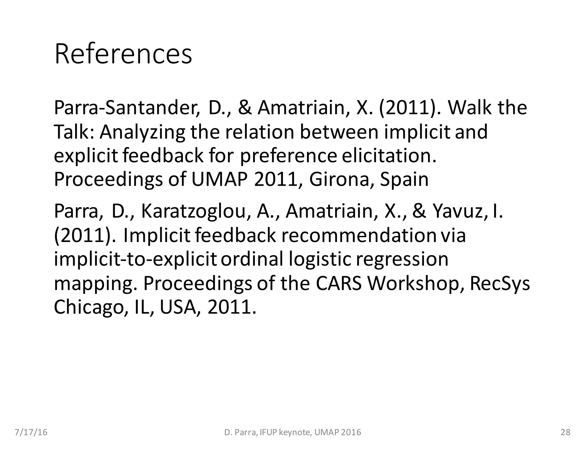 References
Parra-Santander,	D.,	&	Amatriain,	X.	(2011).	Walk	the	
Talk:	Analyzing	the	relation	between	implicit	and	
explicit	feedback	for	preference	elicitation.	
Proceedings	of	UMAP	2011,	Girona,	Spain
Parra,	D.,	Karatzoglou,	A.,	Amatriain,	X.,	&	Yavuz,	I.	
(2011).	Implicit	feedback	recommendation	via	
implicit-to-explicit	ordinal	logistic	regression	
mapping.	Proceedings	of	the	CARS	Workshop,	RecSys
Chicago,	IL,	USA,	2011.
7/17/16 D.	Parra,	IFUP	keynote,	UMAP	2016 28
 