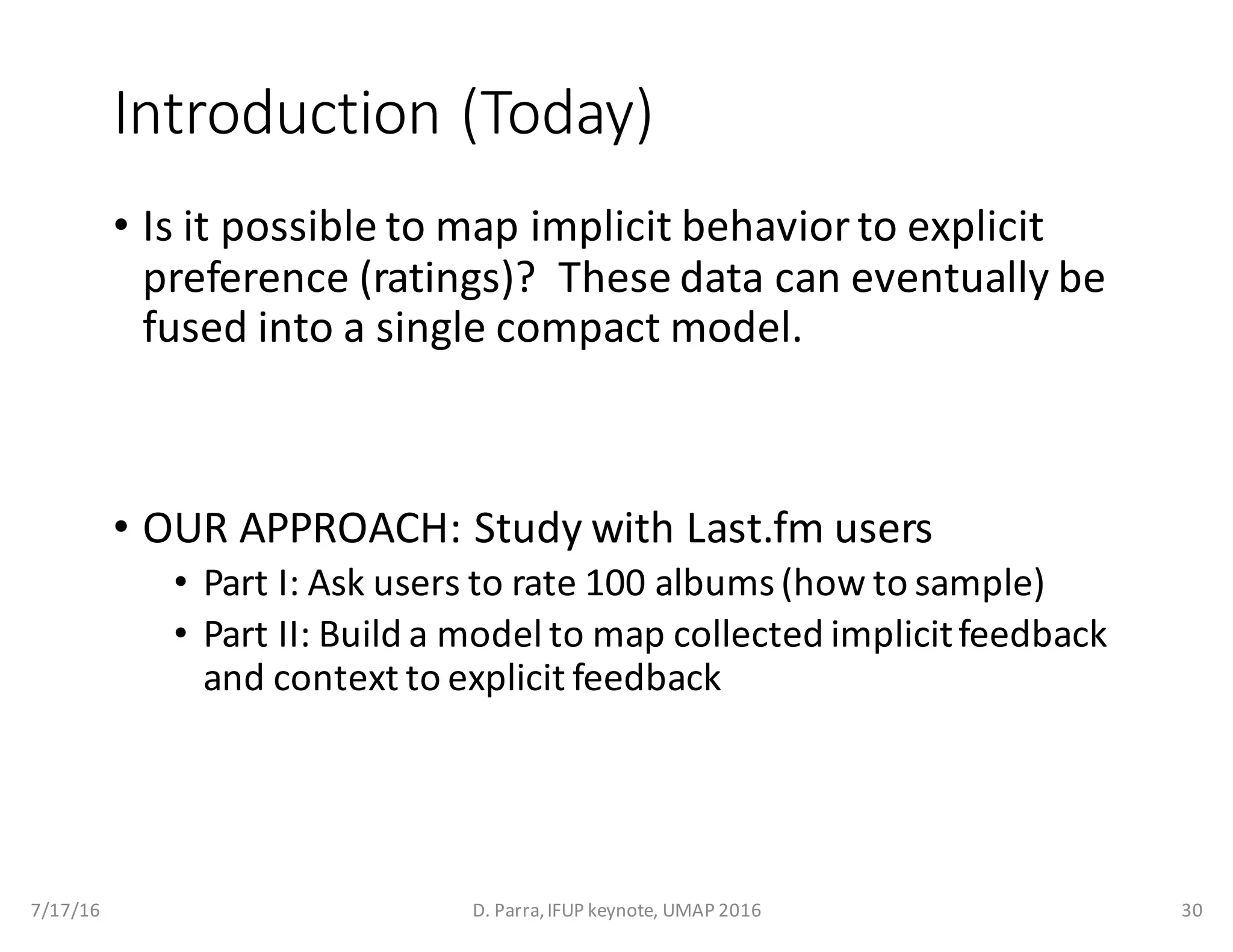 Introduction	(Today)
• Is	it	possible	to	map	implicit	behavior	to	explicit	
preference	(ratings)?		These	data	can	eventually	be	
fused	into	a	single	compact	model.
• OUR	APPROACH:	Study	with	Last.fm	users	
• Part	I:	Ask	users	to	rate	100	albums	(how	to	sample)
• Part	II:	Build	a	model	to	map	collected	implicit	feedback	
and	context	to	explicit	feedback
7/17/16 D.	Parra,	IFUP	keynote,	UMAP	2016 30
 