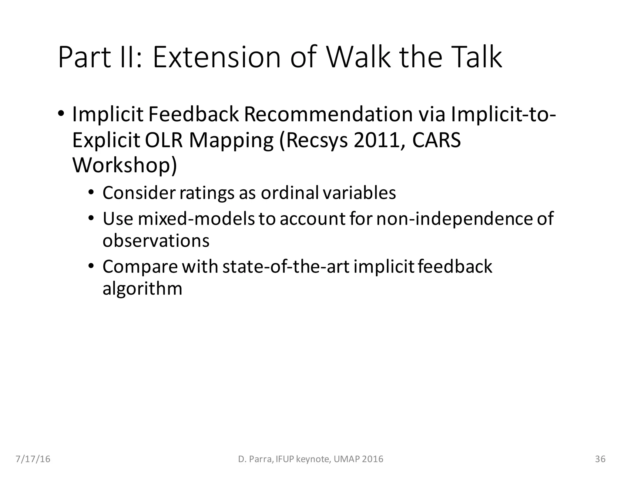 Part	II:	Extension	of	Walk	the	Talk
• Implicit	Feedback	Recommendation	via	Implicit-to-
Explicit	OLR	Mapping	(Recsys 2011,	CARS	
Workshop)
• Consider	ratings	as	ordinal	variables
• Use	mixed-models	to	account	for	non-independence	of	
observations
• Compare	with	state-of-the-art	implicit	feedback	
algorithm
7/17/16 D.	Parra,	IFUP	keynote,	UMAP	2016 36
 