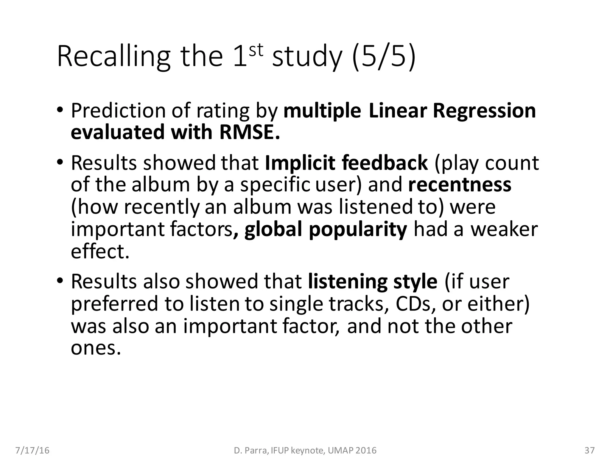 Recalling	the	1st study	(5/5)
• Prediction	of	rating	by	multiple	Linear	Regression	
evaluated	with	RMSE.	
• Results	showed	that	Implicit	feedback (play	count	
of	the	album	by	a	specific	user)	and	recentness
(how	recently	an	album	was	listened	to)	were	
important	factors,	global	popularity	had	a	weaker	
effect.
• Results	also	showed	that	listening	style	(if	user	
preferred	to	listen	to	single	tracks,	CDs,	or	either)	
was	also	an	important	factor,	and	not	the	other	
ones.
7/17/16 D.	Parra,	IFUP	keynote,	UMAP	2016 37
 