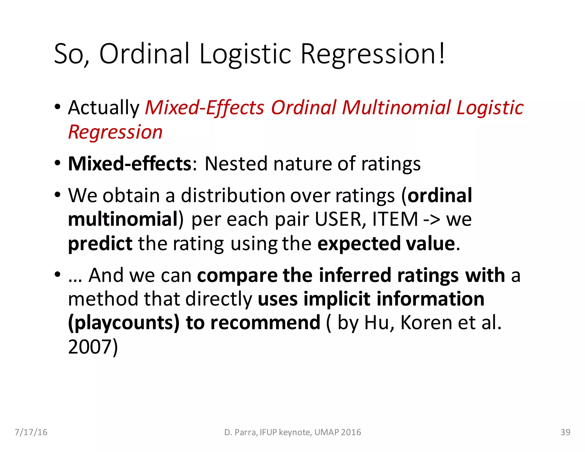 So,	Ordinal	Logistic	Regression!
• Actually	Mixed-Effects	Ordinal	Multinomial	Logistic	
Regression
• Mixed-effects:	Nested	nature	of	ratings	
• We	obtain	a distribution	over	ratings	(ordinal	
multinomial)	per	each	pair	USER,	ITEM	->	we	
predict the	rating	using	the	expected	value.
• …	And	we	can	compare	the	inferred	ratings with a	
method	that	directly	uses	implicit	information	
(playcounts)	to	recommend (	by	Hu,	Koren et	al.	
2007)
7/17/16 D.	Parra,	IFUP	keynote,	UMAP	2016 39
 