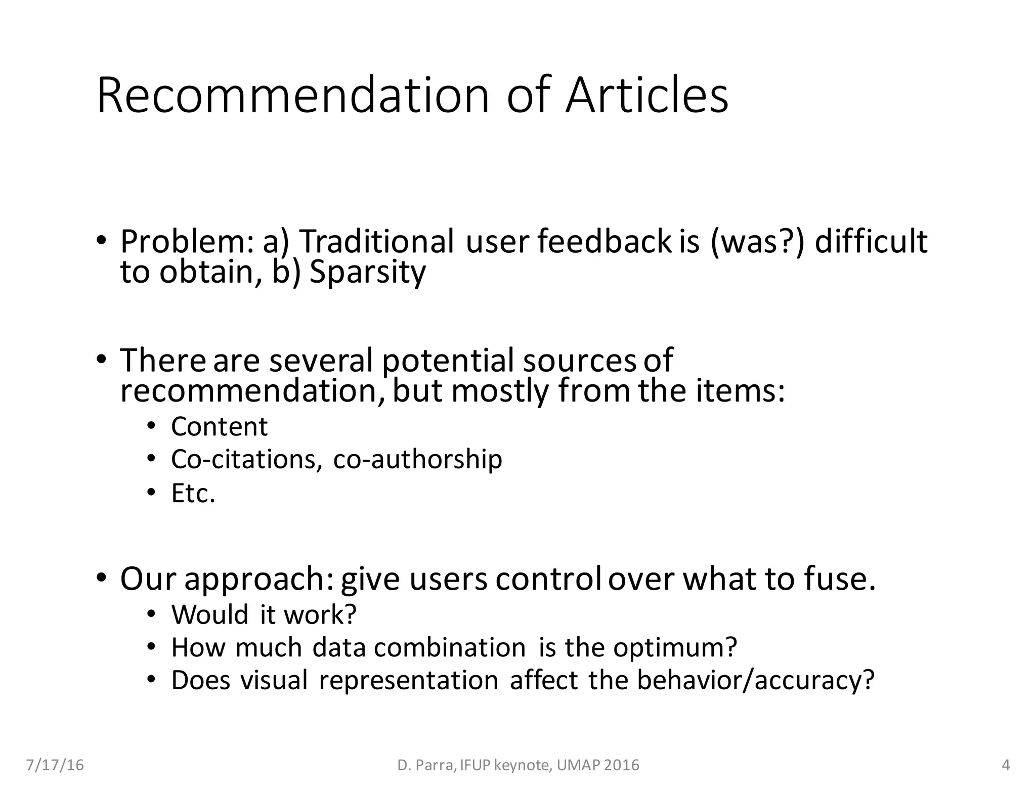 Recommendation	of	Articles
• Problem:	a)	Traditional	user	feedback	is	(was?)	difficult	
to	obtain,	b)	Sparsity
• There	are	several	potential	sources	of	
recommendation,	but	mostly	from	the	items:
• Content
• Co-citations,	co-authorship
• Etc.
• Our	approach:	give	users	control	over	what	to	fuse.
• Would	it	work?
• How	much	data	combination	 is	the	optimum?
• Does	visual	representation	affect	the	behavior/accuracy?
7/17/16 D.	Parra,	IFUP	keynote,	UMAP	2016 4
 