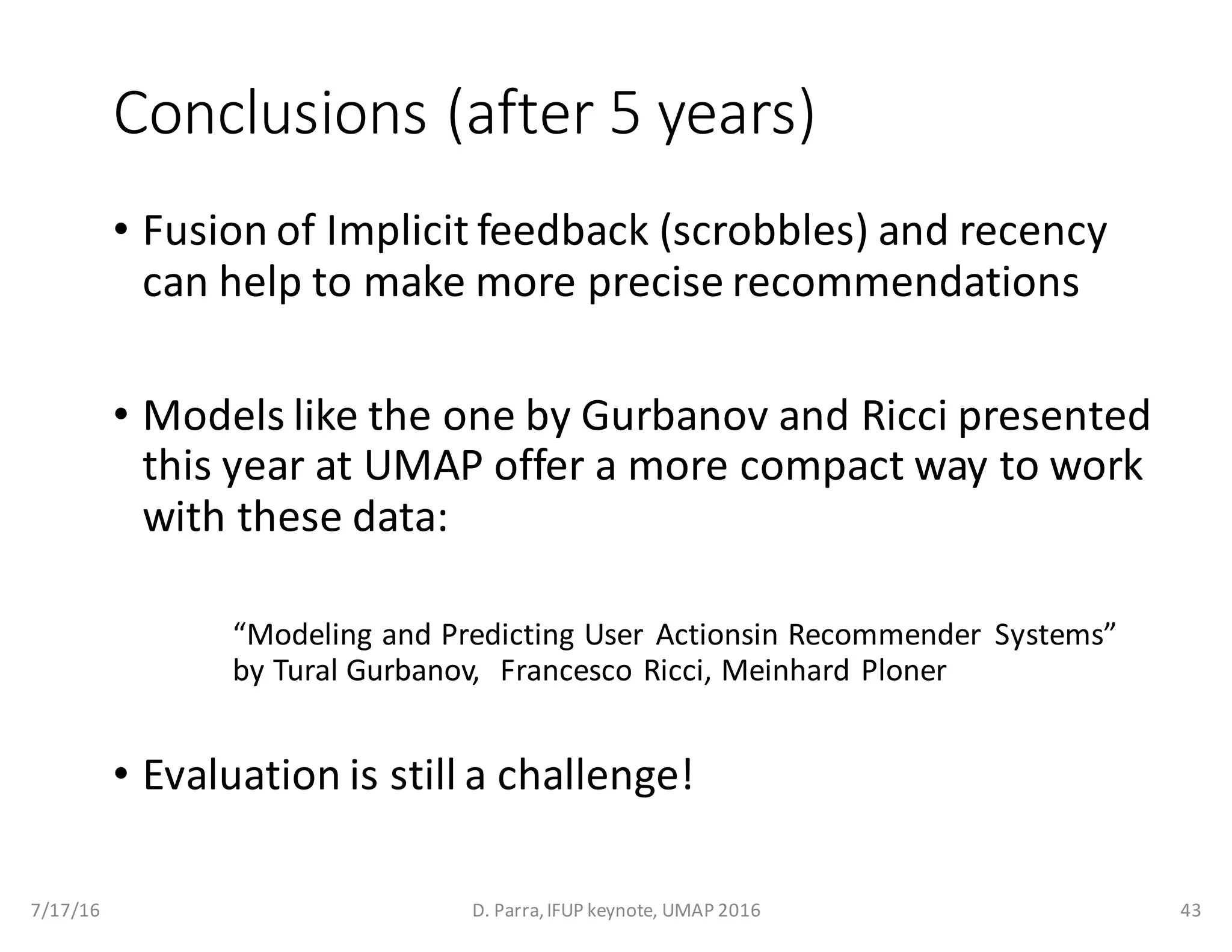 Conclusions	(after	5	years)
• Fusion	of	Implicit	feedback	(scrobbles)	and	recency
can	help	to	make	more	precise	recommendations
• Models	like	the	one	by	Gurbanov and	Ricci	presented	
this	year	at	UMAP	offer	a	more	compact	way	to	work	
with	these	data:
“Modeling	and	Predicting	User	 Actionsin Recommender	 Systems”	
by	Tural Gurbanov,	 	Francesco	Ricci,	Meinhard Ploner
• Evaluation	is	still	a	challenge!
7/17/16 D.	Parra,	IFUP	keynote,	UMAP	2016 43
 