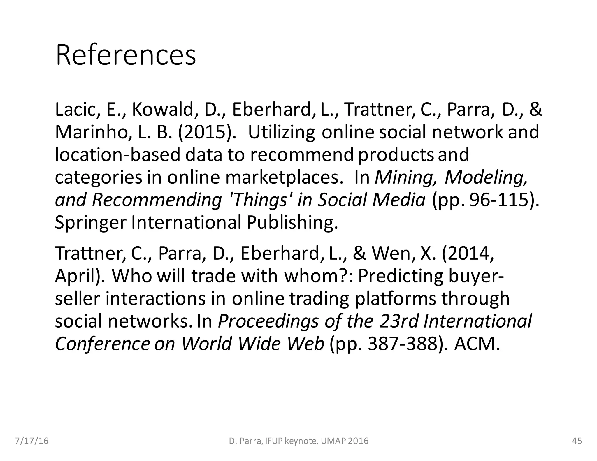 References
Lacic,	E.,	Kowald,	D.,	Eberhard,	L.,	Trattner,	C.,	Parra,	D.,	&	
Marinho,	L.	B.	(2015).		Utilizing	online	social	network	and	
location-based	data	to	recommend	products	and	
categories	in	online	marketplaces.		In Mining,	Modeling,	
and	Recommending	'Things'	in	Social	Media (pp.	96-115).	
Springer	International	Publishing.
Trattner,	C.,	Parra,	D.,	Eberhard,	L.,	&	Wen,	X.	(2014,	
April).	Who	will	trade	with	whom?:	Predicting	buyer-
seller	interactions	in	online	trading	platforms	through	
social	networks.	In Proceedings	of	the	23rd	International	
Conference	on	World	Wide	Web (pp.	387-388).	ACM.
7/17/16 D.	Parra,	IFUP	keynote,	UMAP	2016 45
 