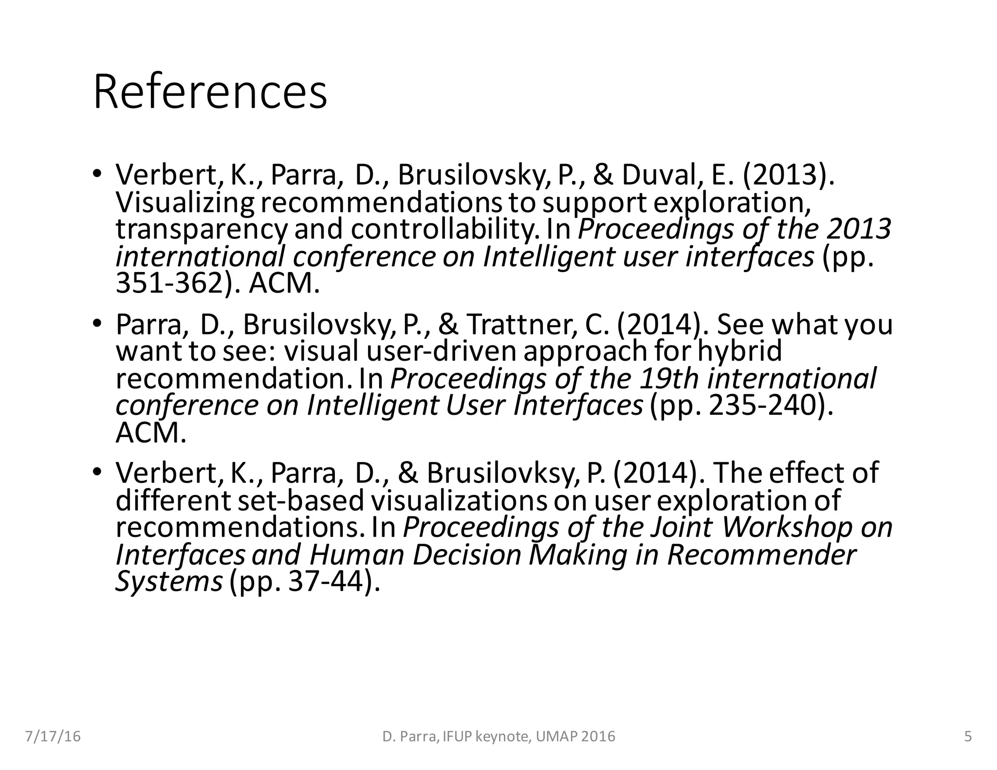 References
• Verbert,	K.,	Parra,	D.,	Brusilovsky,	P.,	&	Duval,	E.	(2013).	
Visualizing	recommendations	to	support	exploration,	
transparency	and	controllability.	In	Proceedings	of	the	2013	
international	conference	on	Intelligent	user	interfaces (pp.	
351-362).	ACM.
• Parra,	D.,	Brusilovsky,	P.,	&	Trattner,	C.	(2014).	See	what	you	
want	to	see:	visual	user-driven	approach	for	hybrid	
recommendation.	In	Proceedings	of	the	19th	international	
conference	on	Intelligent	User	Interfaces(pp.	235-240).	
ACM.
• Verbert,	K.,	Parra,	D.,	&	Brusilovksy,	P.	(2014).	The	effect	of	
different	set-based	visualizations	on	user	exploration	of	
recommendations.	In	Proceedings	of	the	Joint	Workshop	on	
Interfaces	and	Human	Decision	Making	in	Recommender	
Systems(pp.	37-44).
7/17/16 D.	Parra,	IFUP	keynote,	UMAP	2016 5
 