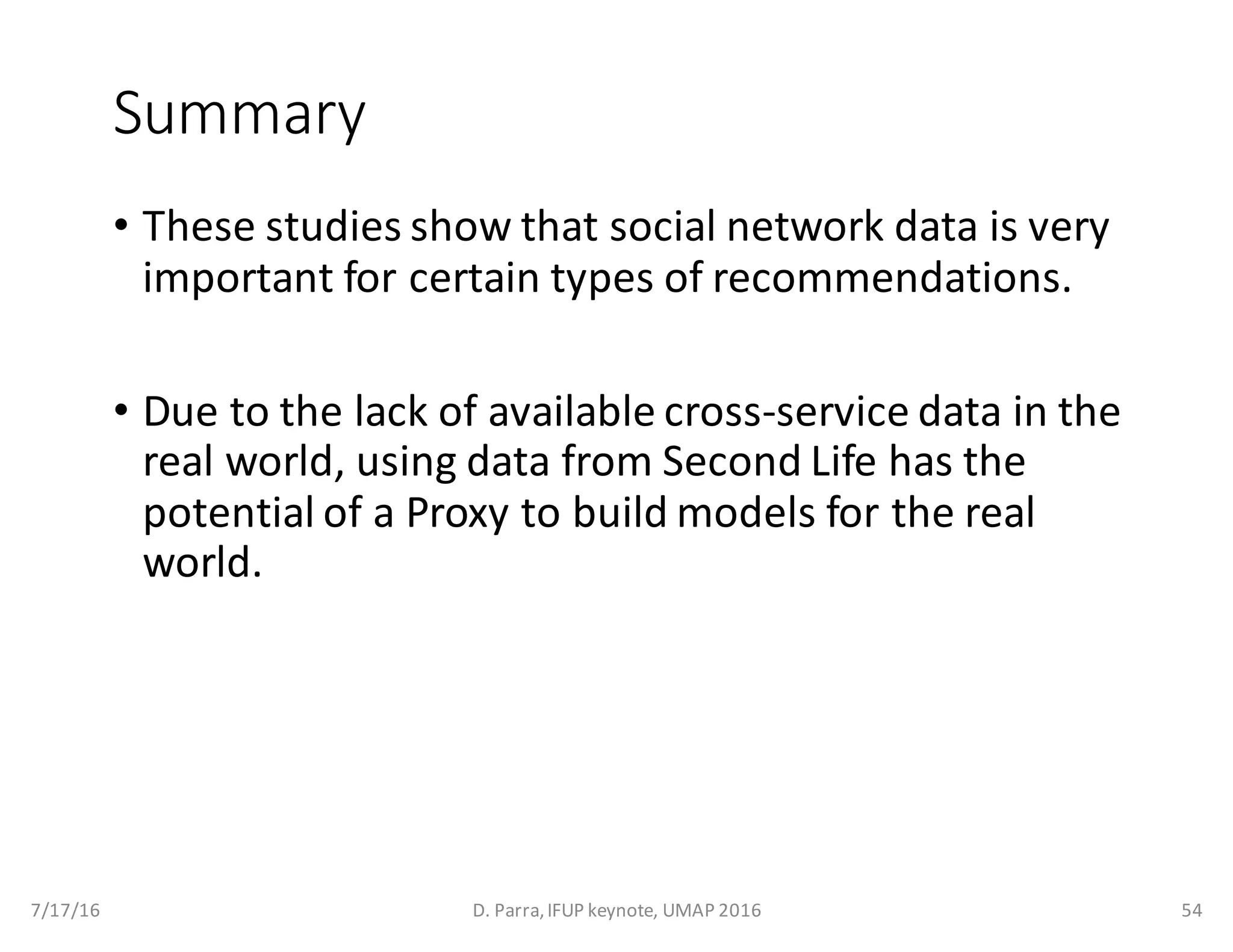 Summary
• These	studies	show	that	social	network	data	is	very	
important	for	certain	types	of	recommendations.
• Due	to	the	lack	of	available	cross-service	data	in	the	
real	world,	using	data	from	Second	Life	has	the	
potential	of	a	Proxy	to	build	models	for	the	real	
world.
7/17/16 D.	Parra,	IFUP	keynote,	UMAP	2016 54
 