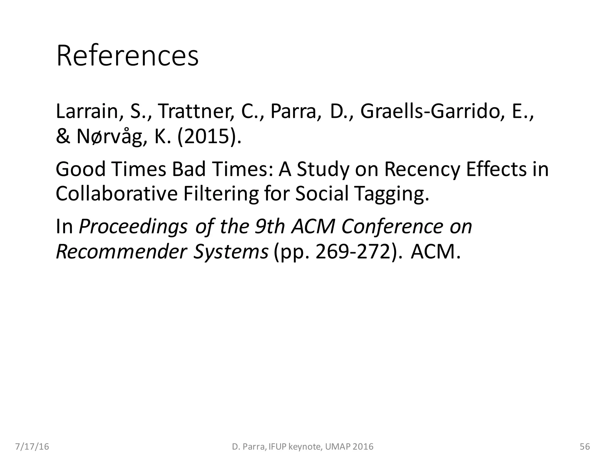 References
Larrain,	S.,	Trattner,	C.,	Parra,	D.,	Graells-Garrido,	E.,	
&	Nørvåg,	K.	(2015).	
Good	Times	Bad	Times:	A	Study	on	Recency Effects	in	
Collaborative	Filtering	for	Social	Tagging.	
In Proceedings	of	the	9th	ACM	Conference	on	
Recommender	Systems (pp.	269-272).	ACM.
7/17/16 D.	Parra,	IFUP	keynote,	UMAP	2016 56
 