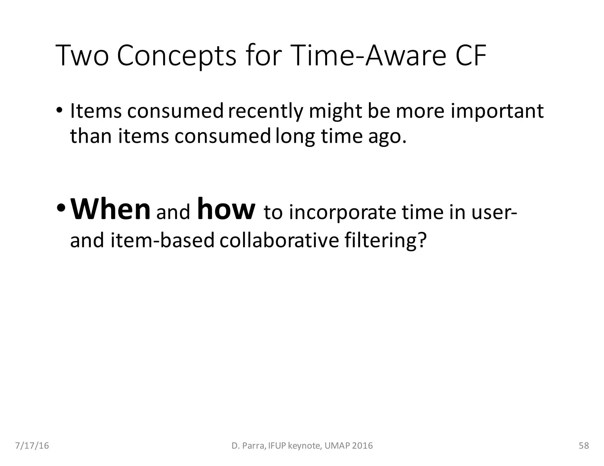 Two	Concepts	for	Time-Aware	CF
• Items	consumed	recently	might	be	more	important	
than	items	consumed	long	time	ago.
•Whenand	how to	incorporate	time	in	user-
and	item-based	collaborative	filtering?
7/17/16 D.	Parra,	IFUP	keynote,	UMAP	2016 58
 
