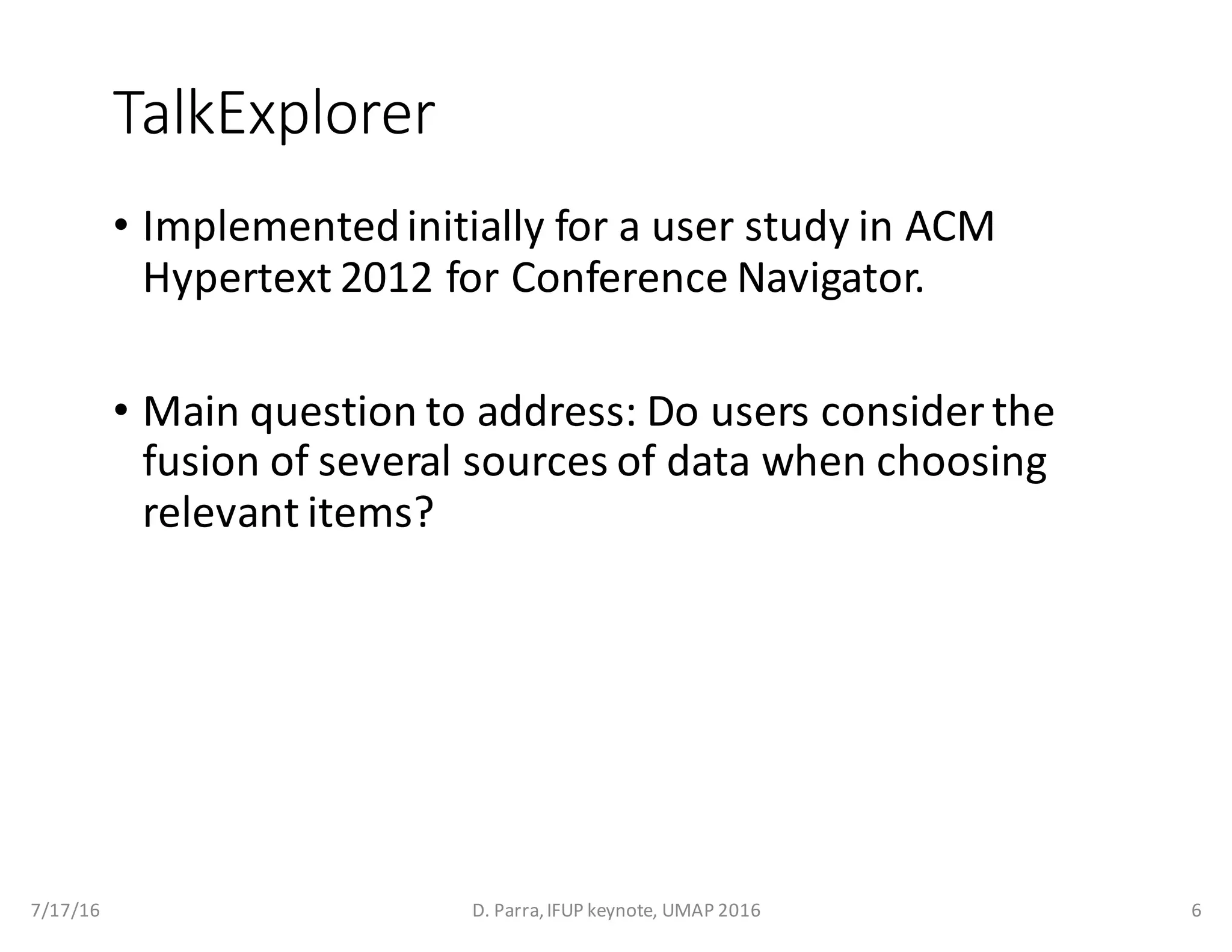 TalkExplorer
• Implemented	initially	for	a	user	study	in	ACM	
Hypertext	2012	for	Conference	Navigator.
• Main	question	to	address:	Do	users	consider	the	
fusion	of	several	sources	of	data	when	choosing	
relevant	items?
7/17/16 D.	Parra,	IFUP	keynote,	UMAP	2016 6
 