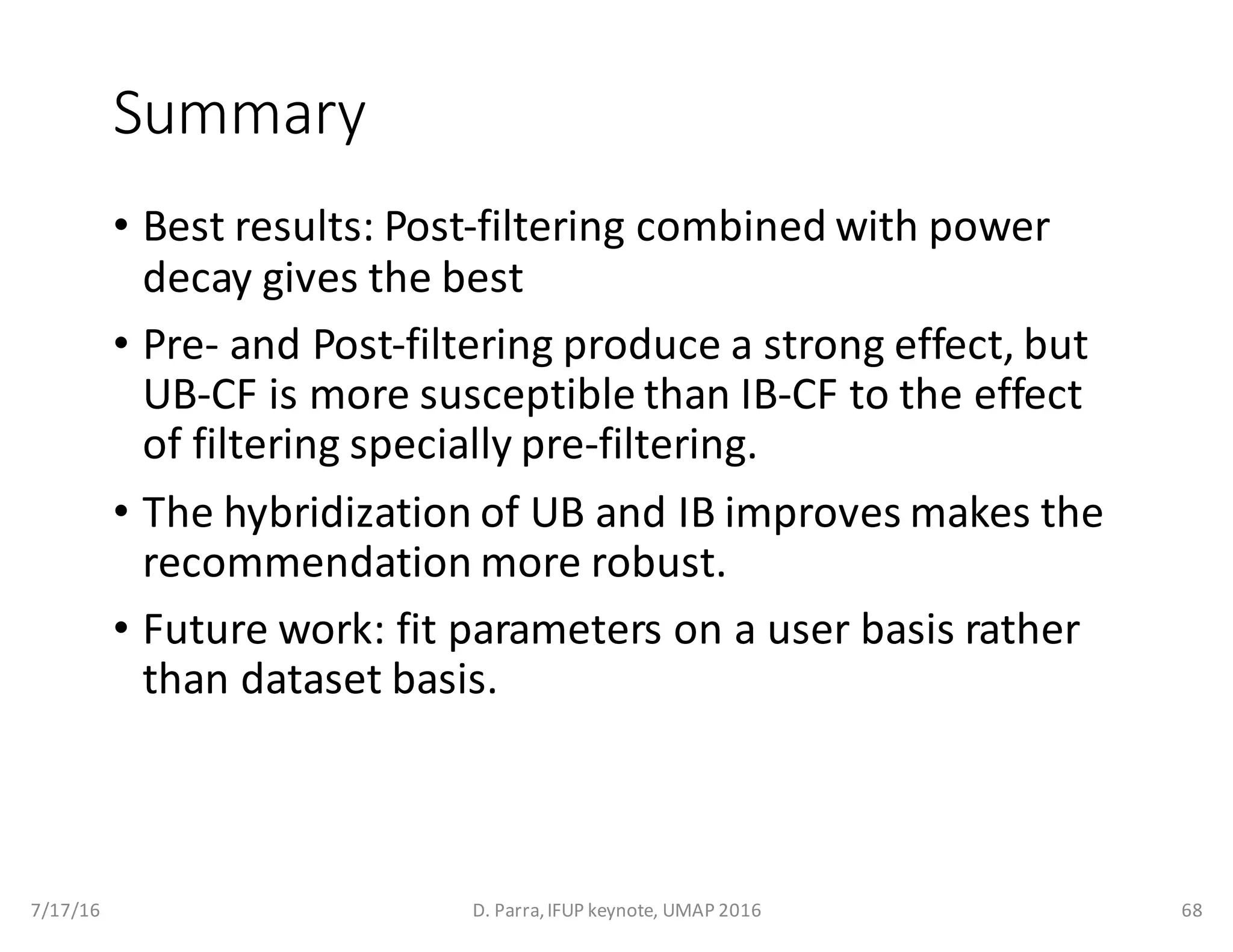 Summary
• Best	results:	Post-filtering	combined	with	power	
decay	gives	the	best	
• Pre- and	Post-filtering	produce	a	strong	effect,	but	
UB-CF	is	more	susceptible	than	IB-CF	to	the	effect	
of	filtering	specially	pre-filtering.
• The	hybridization	of	UB	and	IB	improves	makes	the	
recommendation	more	robust.
• Future	work:	fit	parameters	on	a	user	basis	rather	
than	dataset	basis.
7/17/16 D.	Parra,	IFUP	keynote,	UMAP	2016 68
 