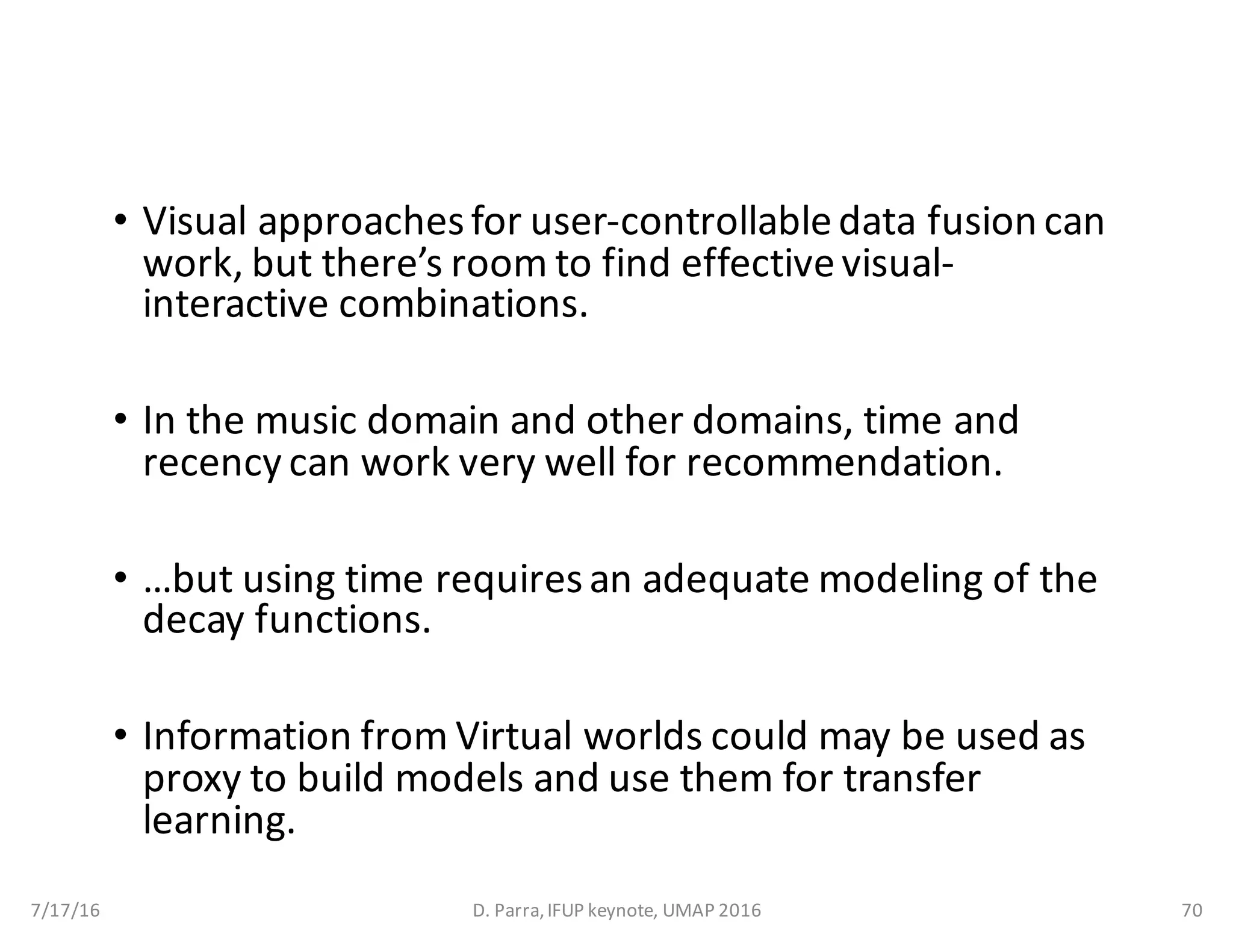 • Visual	approaches	for	user-controllable	data	fusion	can	
work,	but	there’s	room	to	find	effective	visual-
interactive	combinations.
• In	the	music	domain	and	other	domains,	time	and	
recency can	work	very	well	for	recommendation.
• …but	using	time	requires	an	adequate	modeling	of	the	
decay	functions.
• Information	from	Virtual	worlds	could	may	be	used	as	
proxy	to	build	models	and	use	them	for	transfer	
learning.
7/17/16 D.	Parra,	IFUP	keynote,	UMAP	2016 70
 