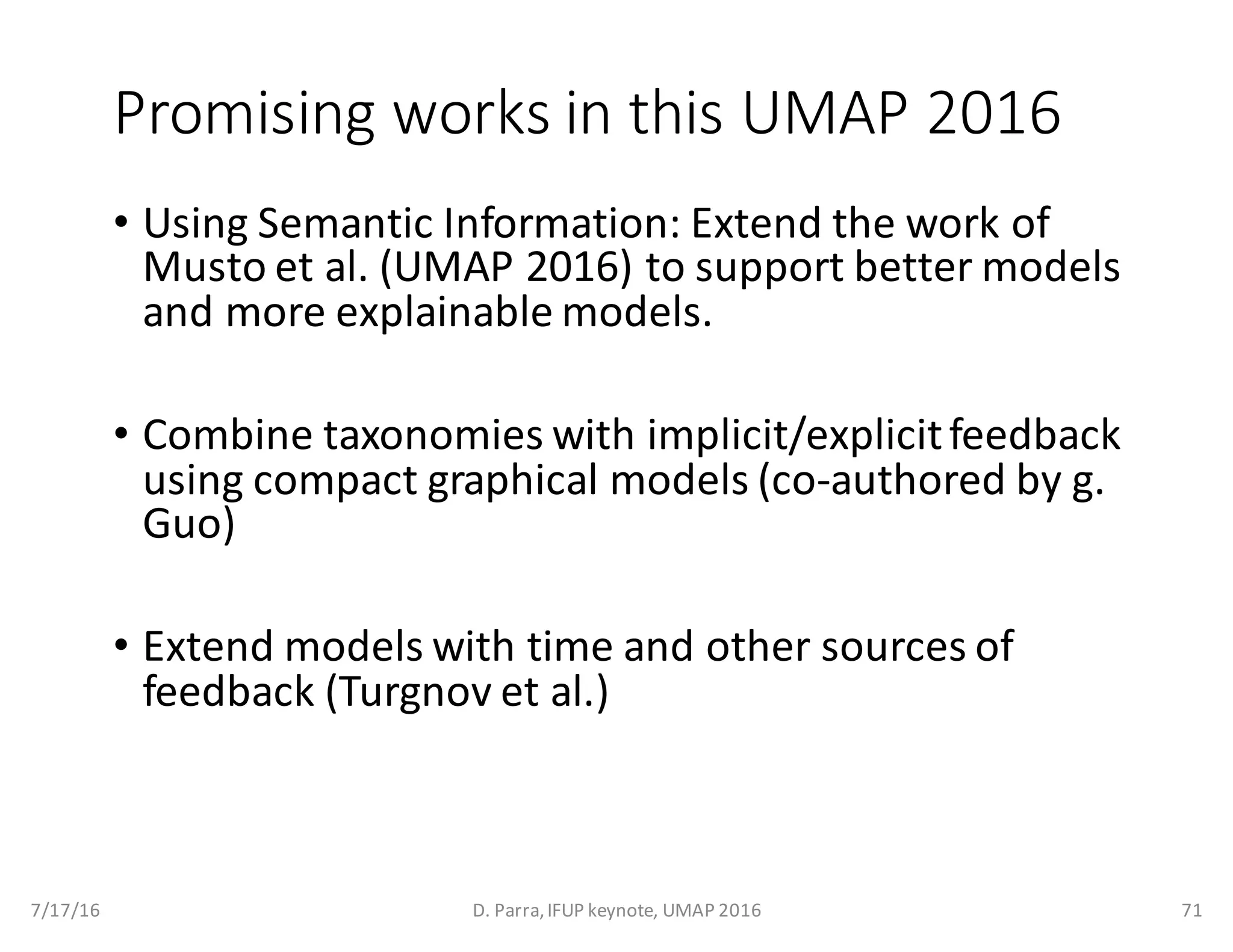 Promising	works	in	this	UMAP	2016
• Using	Semantic	Information:	Extend	the	work	of	
Musto et	al.	(UMAP	2016)	to	support	better	models	
and	more	explainable	models.
• Combine	taxonomies	with	implicit/explicit	feedback	
using	compact	graphical	models	(co-authored	by	g.	
Guo)
• Extend	models	with	time	and	other	sources	of	
feedback	(Turgnov et	al.)
7/17/16 D.	Parra,	IFUP	keynote,	UMAP	2016 71
 