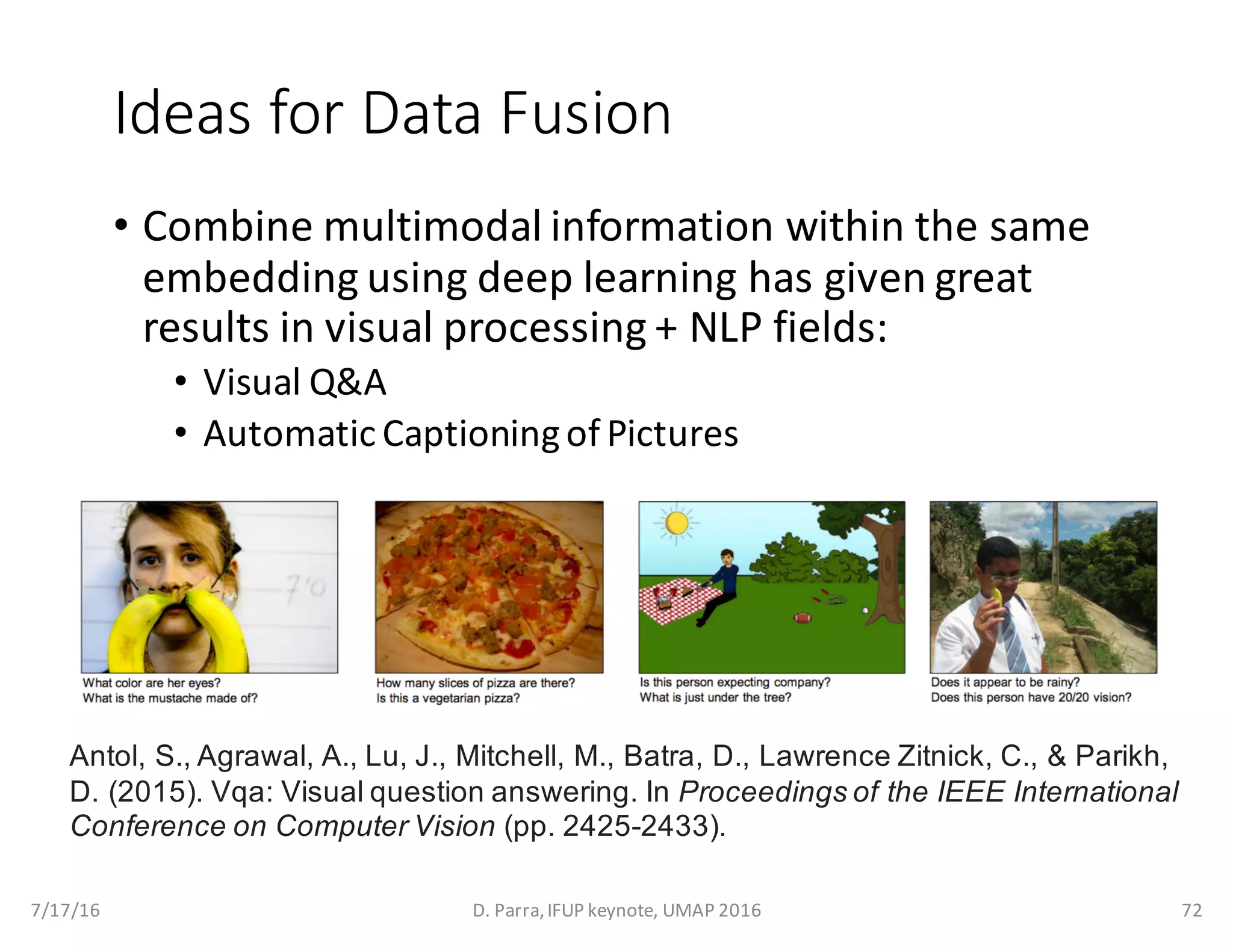 Ideas	for	Data	Fusion
• Combine	multimodal	information	within	the	same	
embedding	using	deep	learning	has	given	great	
results	in	visual	processing	+	NLP	fields:
• Visual	Q&A
• Automatic	Captioning	of	Pictures
7/17/16 D.	Parra,	IFUP	keynote,	UMAP	2016 72
Antol, S., Agrawal, A., Lu, J., Mitchell, M., Batra, D., Lawrence Zitnick, C., & Parikh,
D. (2015). Vqa: Visual question answering. In Proceedings of the IEEE International
Conference on Computer Vision (pp. 2425-2433).
 