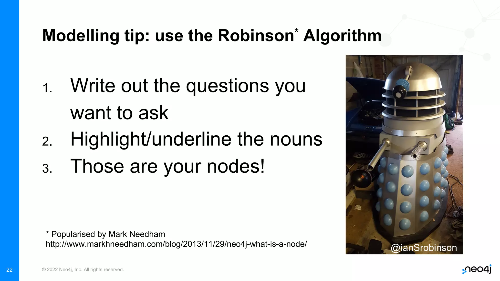 © 2022 Neo4j, Inc. All rights reserved.
22
Modelling tip: use the Robinson* Algorithm
1. Write out the questions you
want to ask
2. Highlight/underline the nouns
3. Those are your nodes!
* Popularised by Mark Needham
http://www.markhneedham.com/blog/2013/11/29/neo4j-what-is-a-node/ @ianSrobinson
 