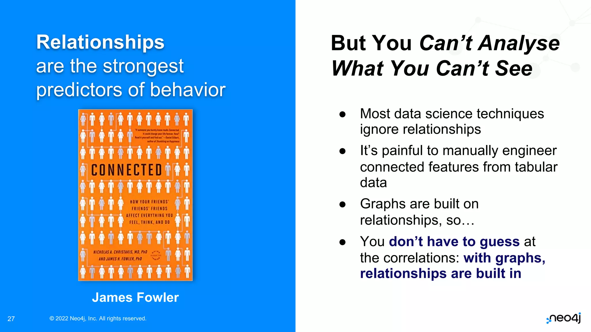© 2022 Neo4j, Inc. All rights reserved.
© 2022 Neo4j, Inc. All rights reserved.
27
Relationships
are the strongest
predictors of behavior
But You Can’t Analyse
What You Can’t See
● Most data science techniques
ignore relationships
● It’s painful to manually engineer
connected features from tabular
data
● Graphs are built on
relationships, so…
● You don’t have to guess at
the correlations: with graphs,
relationships are built in
James Fowler
 