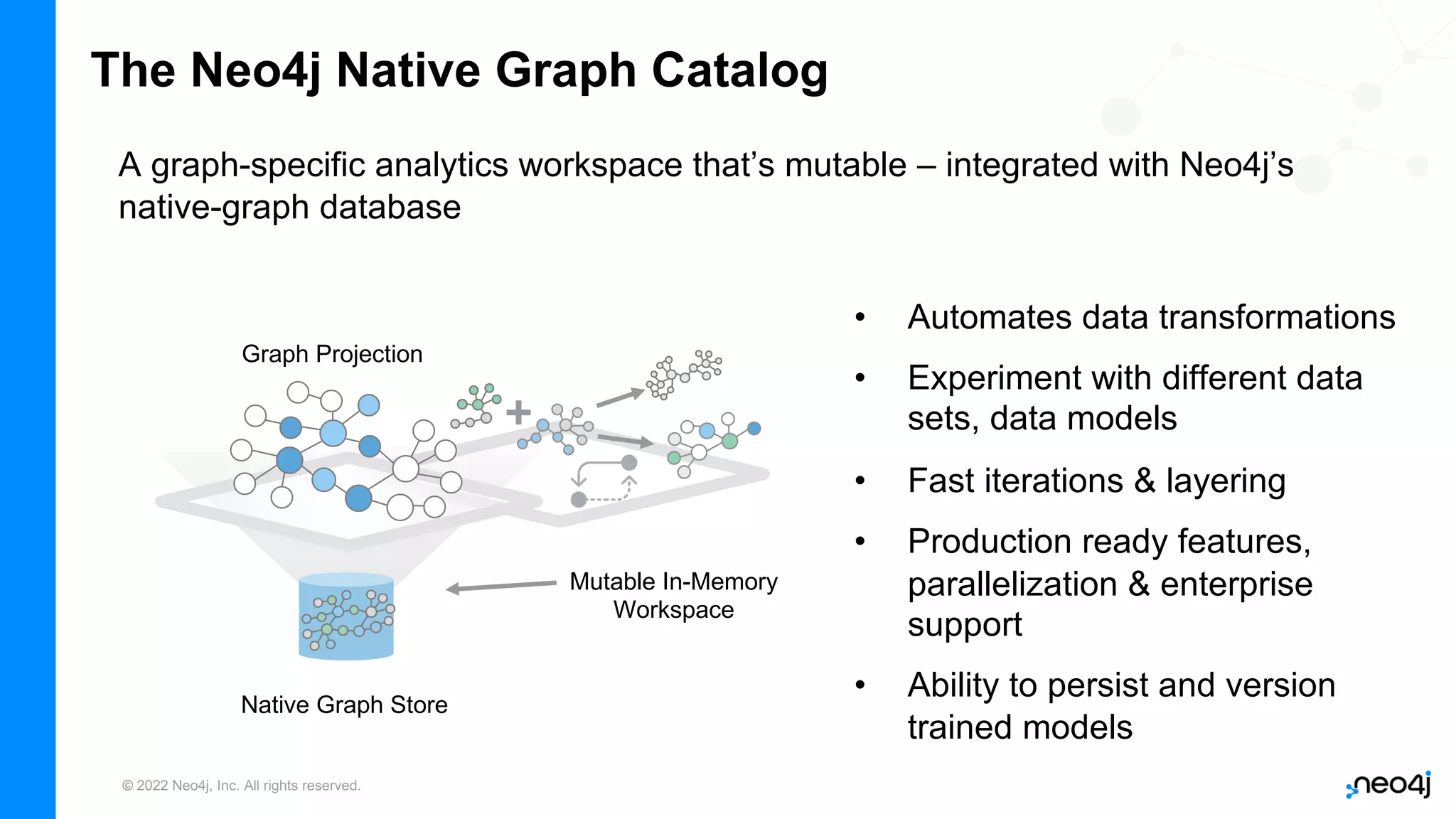 © 2022 Neo4j, Inc. All rights reserved.
The Neo4j Native Graph Catalog
• Automates data transformations
• Experiment with different data
sets, data models
• Fast iterations & layering
• Production ready features,
parallelization & enterprise
support
• Ability to persist and version
trained models
A graph-specific analytics workspace that’s mutable – integrated with Neo4j’s
native-graph database
Mutable In-Memory
Workspace
Graph Projection
Native Graph Store
 