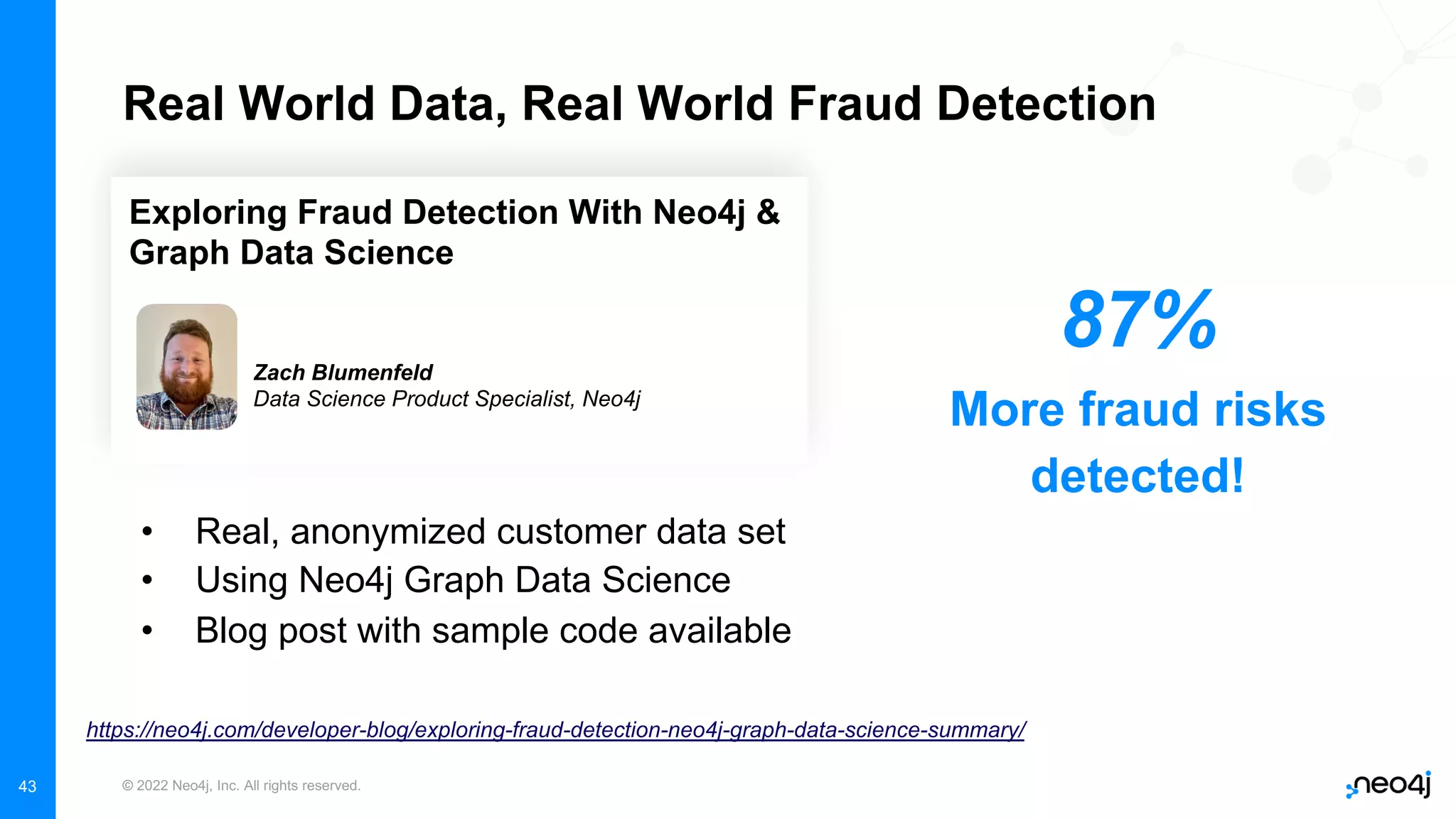 © 2022 Neo4j, Inc. All rights reserved.
43
Real World Data, Real World Fraud Detection
• Real, anonymized customer data set
• Using Neo4j Graph Data Science
• Blog post with sample code available
https://neo4j.com/developer-blog/exploring-fraud-detection-neo4j-graph-data-science-summary/
Exploring Fraud Detection With Neo4j &
Graph Data Science
Zach Blumenfeld
Data Science Product Specialist, Neo4j
87%
More fraud risks
detected!
 