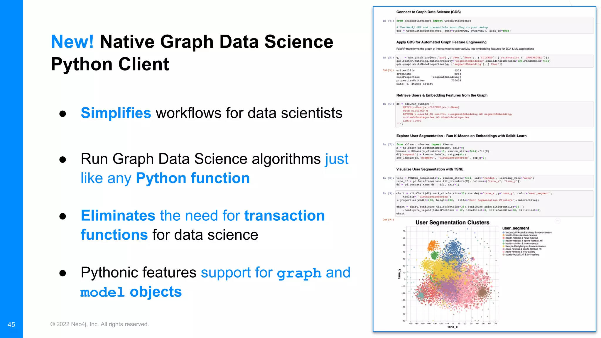 © 2022 Neo4j, Inc. All rights reserved.
New! Native Graph Data Science
Python Client
45
● Simplifies workflows for data scientists
● Run Graph Data Science algorithms just
like any Python function
● Eliminates the need for transaction
functions for data science
● Pythonic features support for graph and
model objects
 